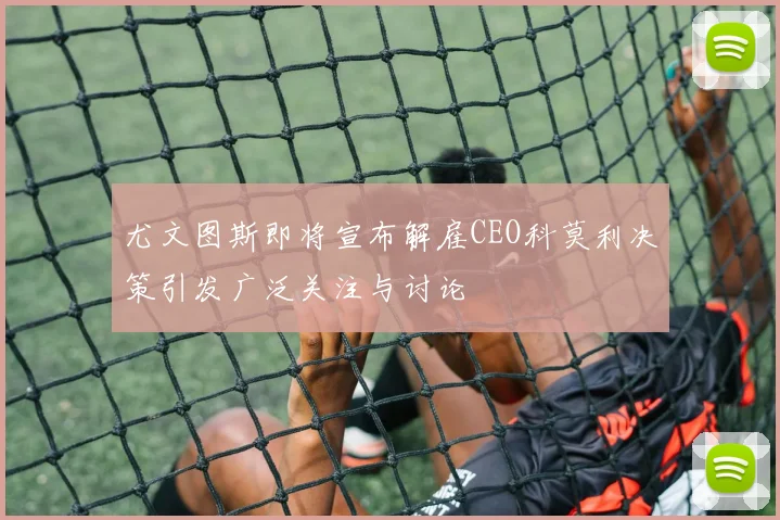 尤文图斯即将宣布解雇CEO科莫利决策引发广泛关注与讨论
