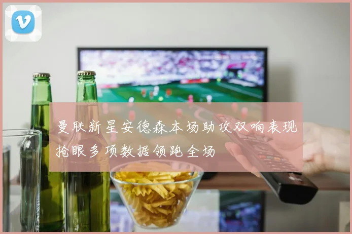 曼联新星安德森本场助攻双响表现抢眼多项数据领跑全场