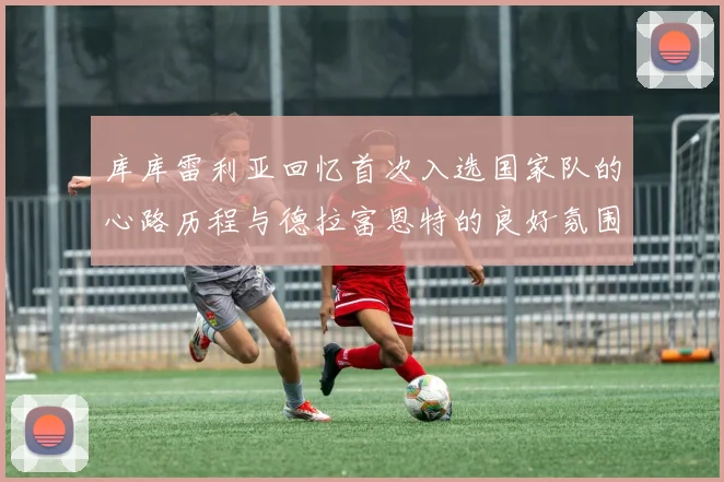 库库雷利亚回忆首次入选国家队的心路历程与德拉富恩特的良好氛围