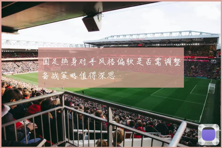 国足热身对手风格偏软是否需调整备战策略值得深思