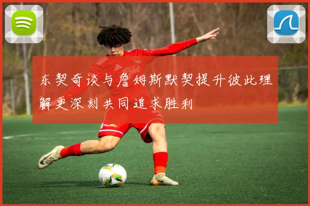 东契奇谈与詹姆斯默契提升彼此理解更深刻共同追求胜利