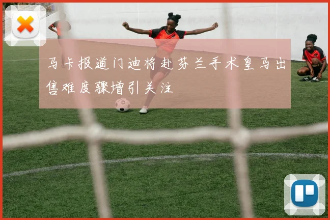 马卡报道门迪将赴芬兰手术皇马出售难度骤增引关注