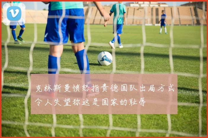 克林斯曼愤怒指责德国队出局方式令人失望称这是国家的耻辱