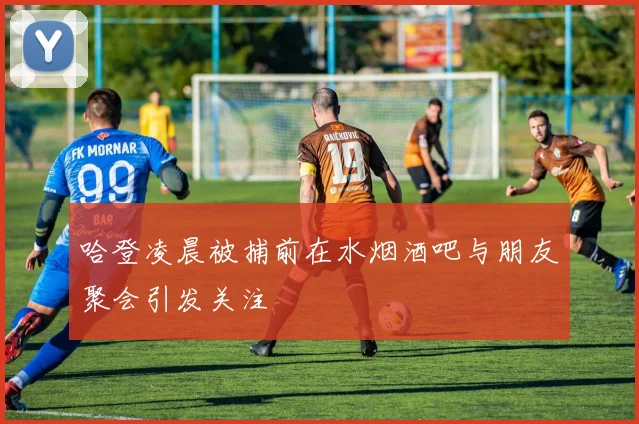 哈登凌晨被捕前在水烟酒吧与朋友聚会引发关注