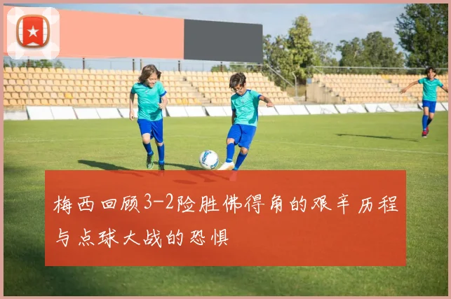 梅西回顾3-2险胜佛得角的艰辛历程与点球大战的恐惧
