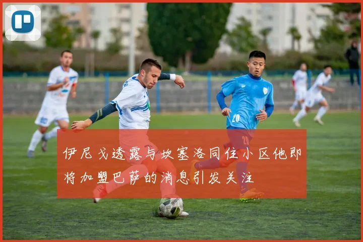 伊尼戈透露与坎塞洛同住小区他即将加盟巴萨的消息引发关注