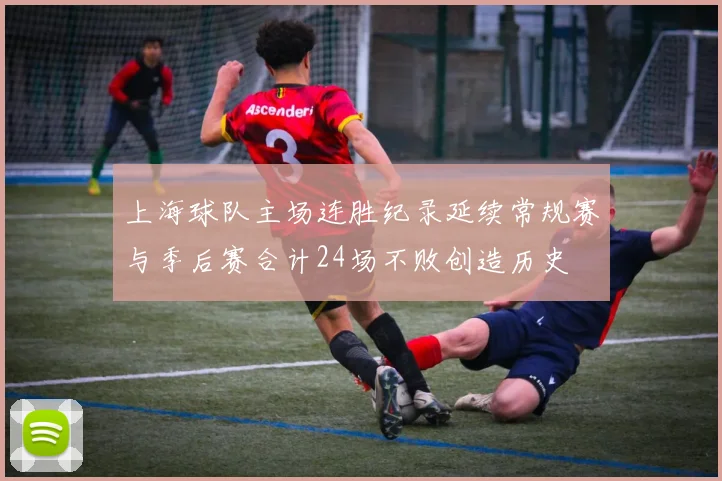 上海球队主场连胜纪录延续常规赛与季后赛合计24场不败创造历史