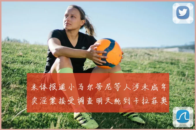 米体报道小马尔蒂尼等人涉未成年卖淫案接受调查明天轮到卡拉菲奥里接受问询