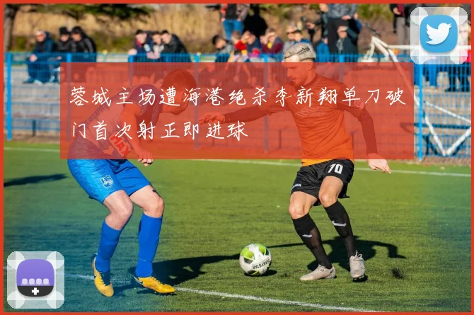 蓉城主场遭海港绝杀李新翔单刀破门首次射正即进球