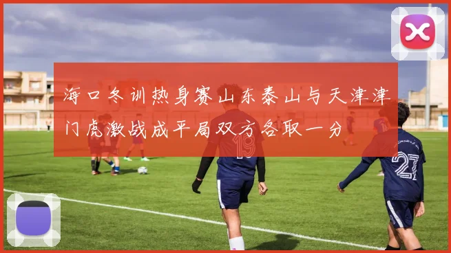 海口冬训热身赛山东泰山与天津津门虎激战成平局双方各取一分